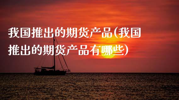 我国推出的期货产品(我国推出的期货产品有哪些) (https://www.njaxzs.com/) 期货直播间 第1张