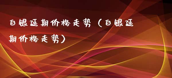 白银延期走势（白银延期走势） (https://www.njaxzs.com/) 内盘期货 第1张