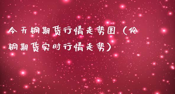 今天铜期货行情走势图（伦铜期货实时行情走势） (https://www.njaxzs.com/) 内盘期货 第1张