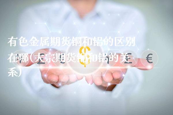 有色金属期货铜和铝的区别在哪(大宗期货铜和铝的关系) (https://www.njaxzs.com/) 内盘期货 第1张