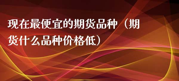 现在最便宜的期货品种（期货什么品种低） (https://www.njaxzs.com/) 期货直播间 第1张