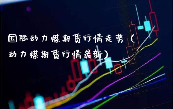 国际动力煤期货行情走势（动力煤期货行情最新） (https://www.njaxzs.com/) 原油期货 第1张