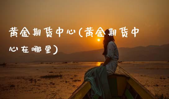黄金期货中心(黄金期货中心在哪里) (https://www.njaxzs.com/) 内盘期货 第1张