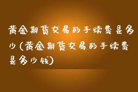 黄金期货交易的手续费是多少(黄金期货交易的手续费是多少钱) (https://www.njaxzs.com/) 期货直播间 第1张