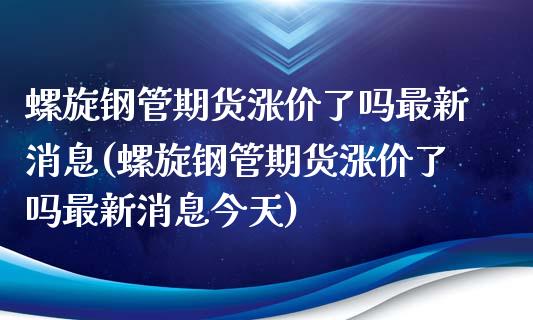 螺旋钢管期货涨价了吗最新消息(螺旋钢管期货涨价了吗最新消息今天) (https://www.njaxzs.com/) 期货开户 第1张