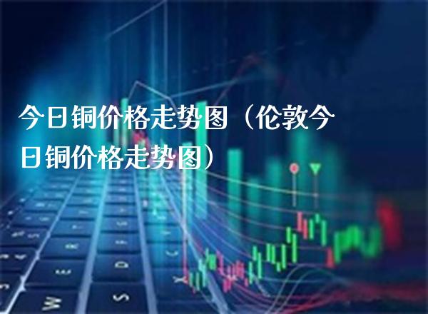 今日铜走势图（伦敦今日铜走势图） (https://www.njaxzs.com/) 期货行情 第1张