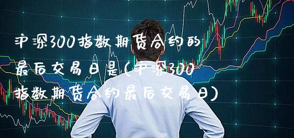 沪深300指数期货合约的最后交易日是(沪深300指数期货合约最后交易日) (https://www.njaxzs.com/) 期货开户 第1张