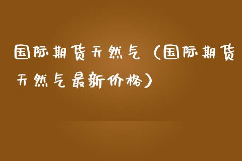国际期货天然气（国际期货天然气最新） (https://www.njaxzs.com/) 期货直播间 第1张
