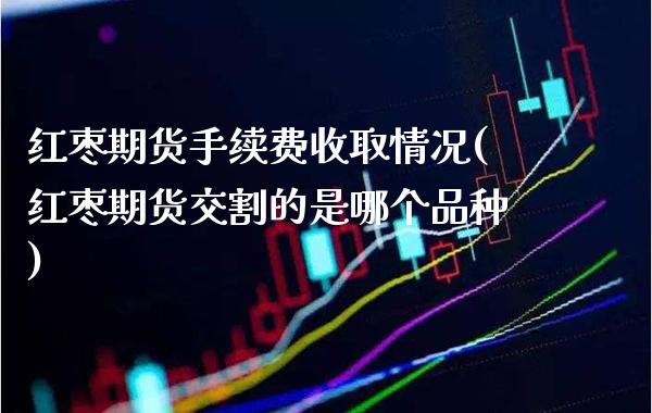 红枣期货手续费收取情况(红枣期货交割的是哪个品种) (https://www.njaxzs.com/) 内盘期货 第1张