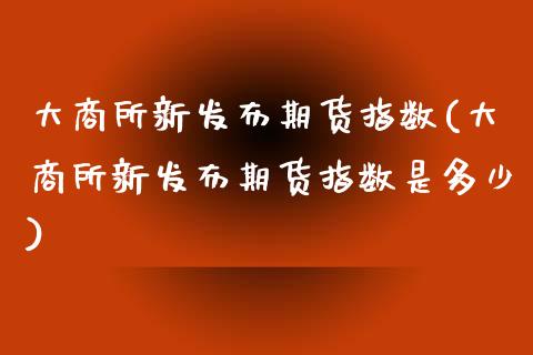 大商所新发布期货指数(大商所新发布期货指数是多少) (https://www.njaxzs.com/) 期货投资 第1张