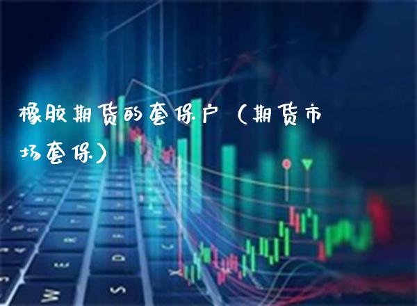 橡胶期货的套保户（期货市场套保） (https://www.njaxzs.com/) 期货直播间 第1张