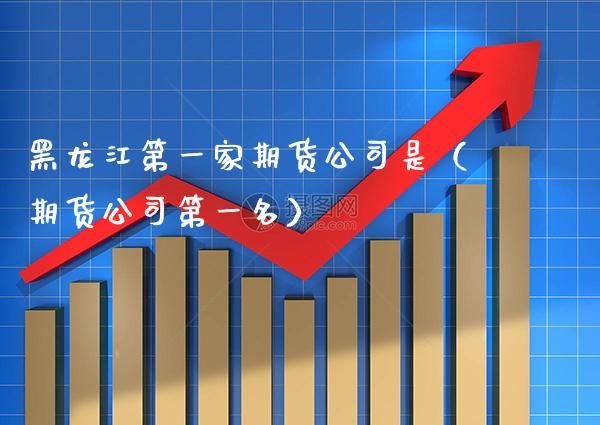 黑龙江第一家期货公司是（期货公司第一名） (https://www.njaxzs.com/) 期货直播间 第1张