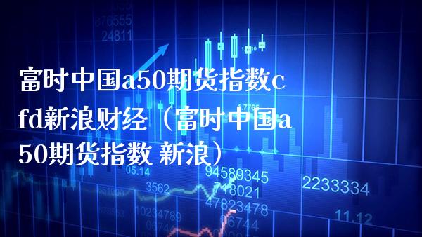 富时中国a50期货指数cfd新浪财经（富时中国a50期货指数 新浪） (https://www.njaxzs.com/) 期货直播间 第1张