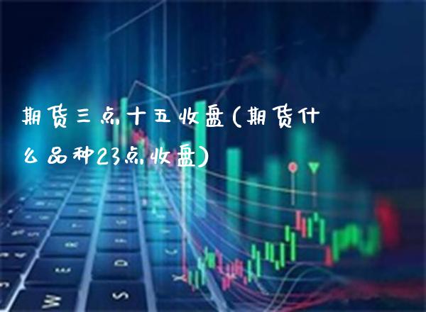期货三点十五收盘(期货什么品种23点收盘) (https://www.njaxzs.com/) 期货直播间 第1张