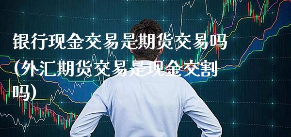 银行现金交易是期货交易吗(外汇期货交易是现金交割吗) (https://www.njaxzs.com/) 内盘期货 第1张