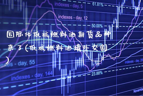 国际化低硫燃料油期货品种来了(低硫燃料油境外交割) (https://www.njaxzs.com/) 期货直播间 第1张