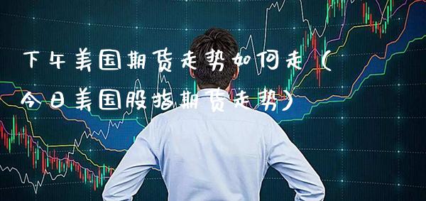 下午美国期货走势如何走（今日美国股指期货走势） (https://www.njaxzs.com/) 期货直播间 第1张