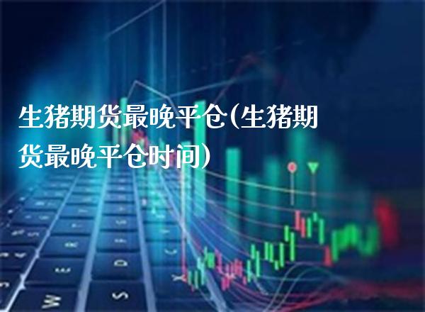 生猪期货最晚平仓(生猪期货最晚平仓时间) (https://www.njaxzs.com/) 期货行情 第1张