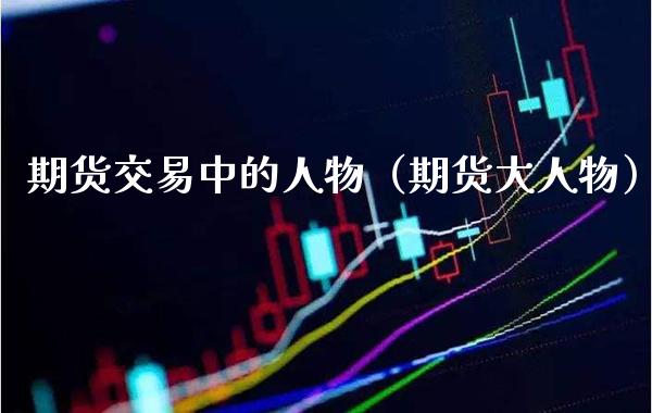 期货交易中的人物（期货大人物） (https://www.njaxzs.com/) 期货直播间 第1张
