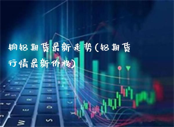 铜铝期货最新走势(铝期货行情最新价格) (https://www.njaxzs.com/) 期货投资 第1张
