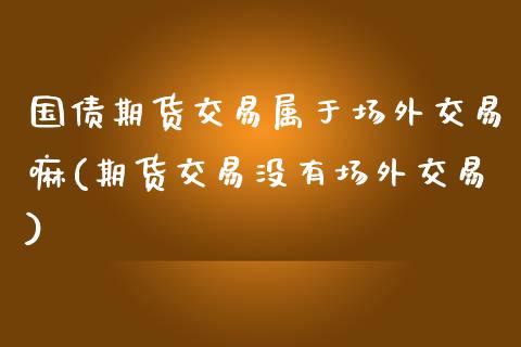 国债期货交易属于场外交易嘛(期货交易没有场外交易) (https://www.njaxzs.com/) 黄金期货 第1张