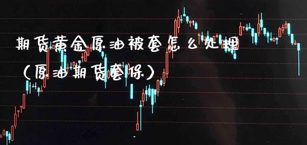期货黄金原油被套怎么处理（原油期货套保） (https://www.njaxzs.com/) 期货直播间 第1张