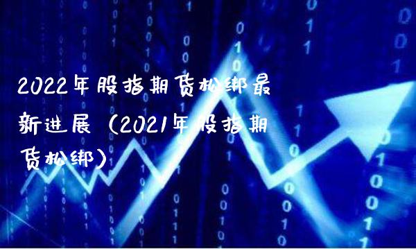2022年股指期货松绑最新进展（2021年股指期货松绑） (https://www.njaxzs.com/) 期货行情 第1张