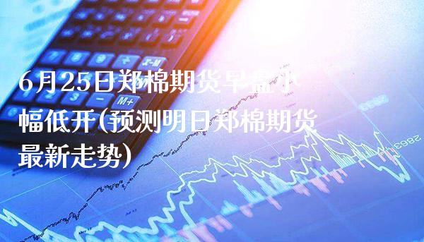 6月25日郑棉期货早盘小幅低开(预测明日郑棉期货最新走势) (https://www.njaxzs.com/) 期货开户 第1张