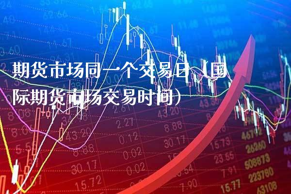 期货市场同一个交易日（国际期货市场交易时间） (https://www.njaxzs.com/) 期货直播间 第1张