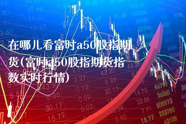 在哪儿看富时a50股指期货(富时a50股指期货指数实时行情) (https://www.njaxzs.com/) 原油期货 第1张