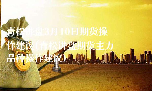 青松讲盘3月10日期货操作建议(青松讲盘期货主力品种操作建议) (https://www.njaxzs.com/) 期货投资 第1张
