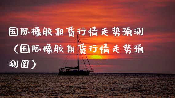 国际橡胶期货行情走势预测（国际橡胶期货行情走势预测图） (https://www.njaxzs.com/) 期货直播间 第1张