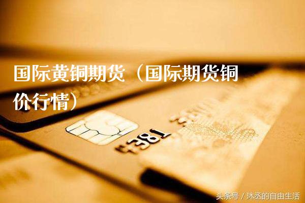 国际黄铜期货（国际期货铜价行情） (https://www.njaxzs.com/) 内盘期货 第1张