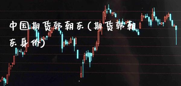 中国期货韩朝东(期货韩朝东身价) (https://www.njaxzs.com/) 期货直播间 第1张