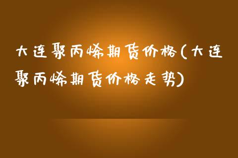 大连聚丙烯期货价格(大连聚丙烯期货价格走势) (https://www.njaxzs.com/) 期货直播间 第1张