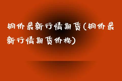 铜价最新行情期货(铜价最新行情期货) (https://www.njaxzs.com/) 期货开户 第1张