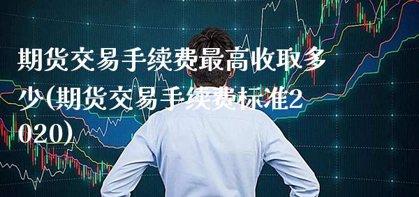 期货交易手续费最高收取多少(期货交易手续费标准2020) (https://www.njaxzs.com/) 期货直播间 第1张