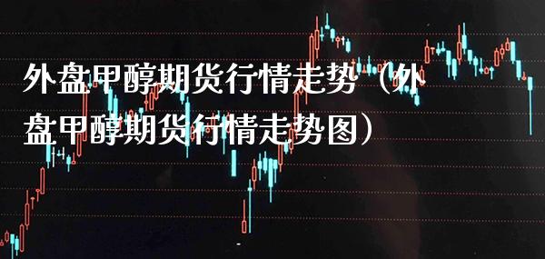 外盘甲醇期货行情走势（外盘甲醇期货行情走势图） (https://www.njaxzs.com/) 内盘期货 第1张