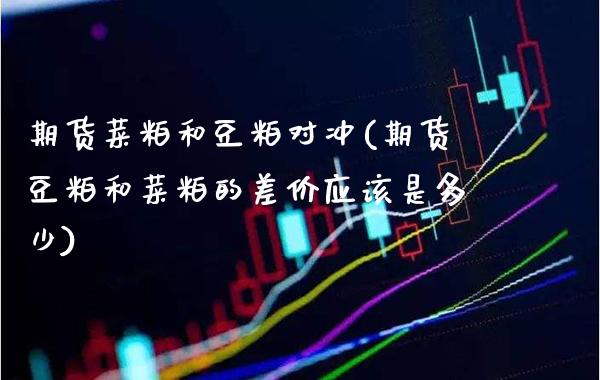 期货菜粕和豆粕对冲(期货豆粕和菜粕的差价应该是多少) (https://www.njaxzs.com/) 原油期货 第1张