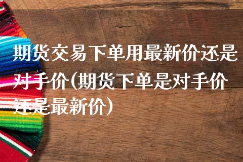 期货交易下单用最新价还是对手价(期货下单是对手价还是最新价) (https://www.njaxzs.com/) 黄金期货 第1张