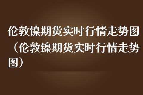 伦敦镍期货实时行情走势图（伦敦镍期货实时行情走势图） (https://www.njaxzs.com/) 内盘期货 第1张