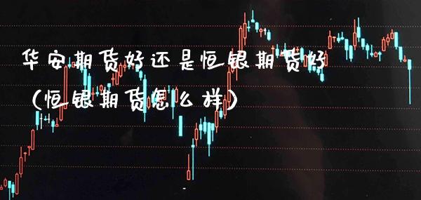 华安期货好还是恒银期货好（恒银期货怎么样） (https://www.njaxzs.com/) 期货直播间 第1张