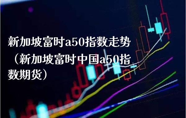 新加坡富时a50指数走势（新加坡富时中国a50指数期货） (https://www.njaxzs.com/) 期货直播间 第1张