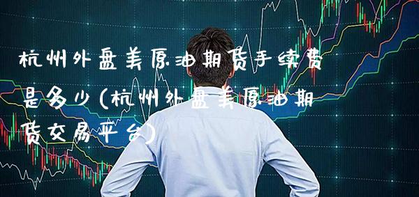 杭州外盘美原油期货手续费是多少(杭州外盘美原油期货交易平台) (https://www.njaxzs.com/) 原油期货 第1张