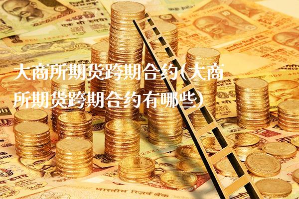 大商所期货跨期合约(大商所期货跨期合约有哪些) (https://www.njaxzs.com/) 期货投资 第1张