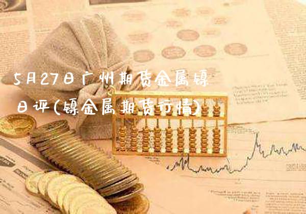 5月27日广州期货金属镍日评(镍金属期货行情) (https://www.njaxzs.com/) 期货直播间 第1张