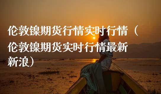 伦敦镍期货行情实时行情（伦敦镍期货实时行情最新 新浪） (https://www.njaxzs.com/) 内盘期货 第1张