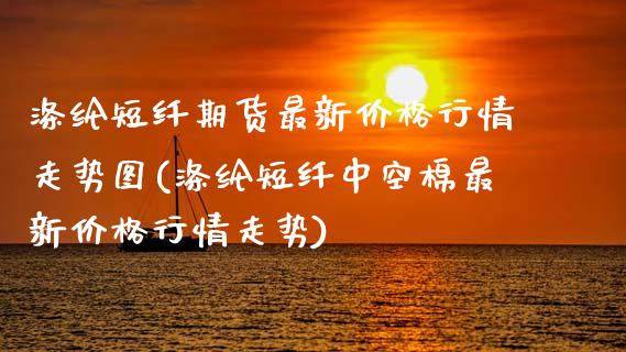 涤纶短纤期货最新价格行情走势图(涤纶短纤中空棉最新价格行情走势) (https://www.njaxzs.com/) 期货开户 第1张