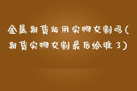 金属期货能用实物交割吗(期货实物交割最后给谁了) (https://www.njaxzs.com/) 期货直播间 第1张