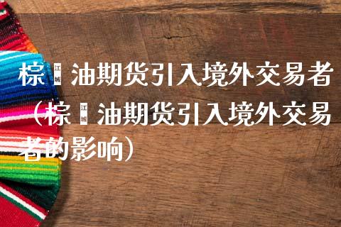 棕榈油期货引入境外交易者（棕榈油期货引入境外交易者的影响） (https://www.njaxzs.com/) 内盘期货 第1张